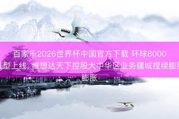 百家乐2026世界杯中国官方下载 环球8000机型上线， 维想达天下控股大中华区业务疆城捏续膨胀