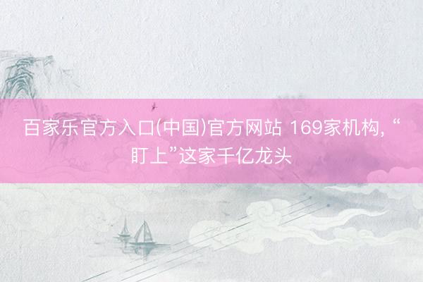 百家乐官方入口(中国)官方网站 169家机构， “盯上”这家千亿龙头