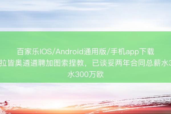 百家乐IOS/Android通用版/手机app下载 米体：拉皆奥遴遴聘加图索捏教，已谈妥两年合同总薪水300万欧