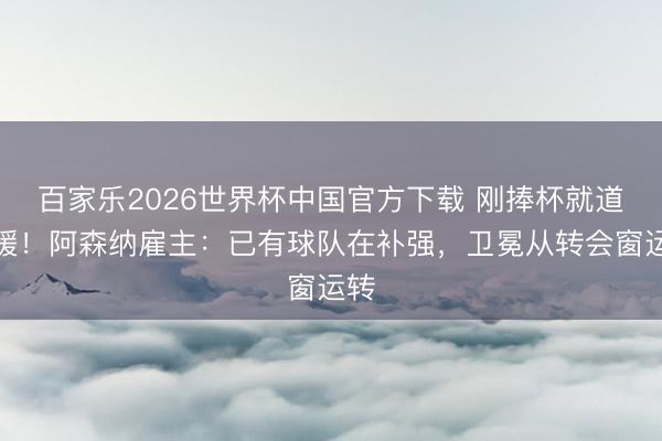 百家乐2026世界杯中国官方下载 刚捧杯就道引援!阿森纳雇主:已有球队在补强,卫冕从转会窗运转
