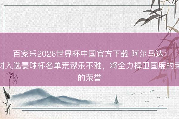 百家乐2026世界杯中国官方下载 阿尔马达：我对入选寰球杯名单荒谬乐不雅，将全力捍卫国度的荣誉