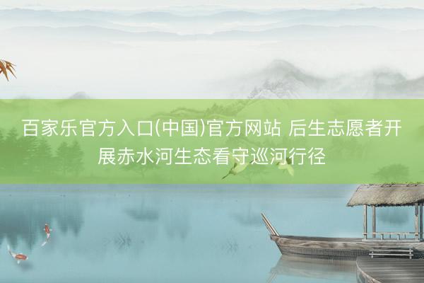 百家乐官方入口(中国)官方网站 后生志愿者开展赤水河生态看守巡河行径