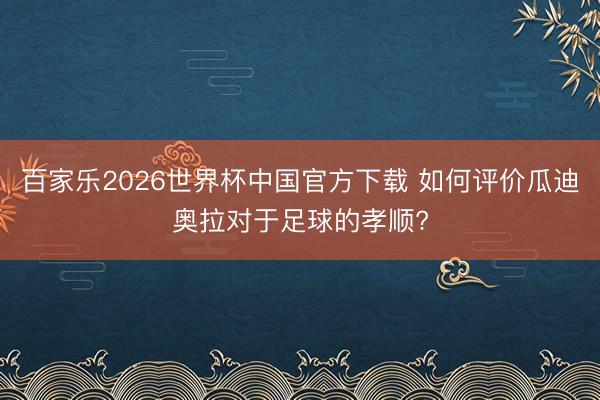 百家乐2026世界杯中国官方下载 如何评价瓜迪奥拉对于足球的孝顺?