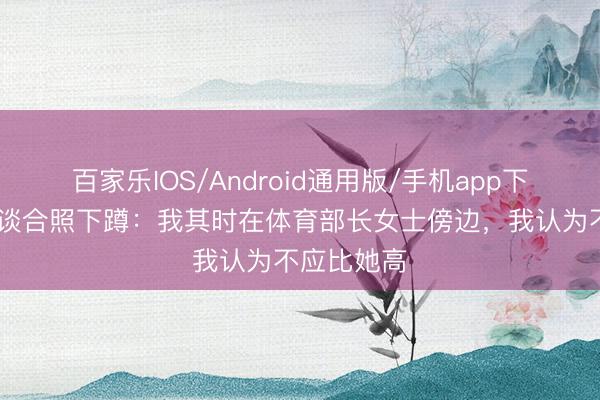 百家乐IOS/Android通用版/手机app下载 谢尔基谈合照下蹲：我其时在体育部长女士傍边，我认为不应比她高