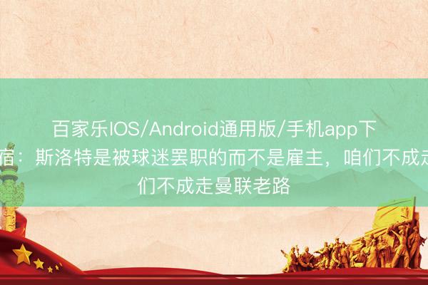 百家乐IOS/Android通用版/手机app下载 赤军名宿：斯洛特是被球迷罢职的而不是雇主，咱们不成走曼联老路