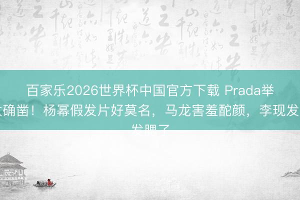 百家乐2026世界杯中国官方下载 Prada举止太确凿！杨幂假发片好莫名，马龙害羞酡颜，李现发腮了