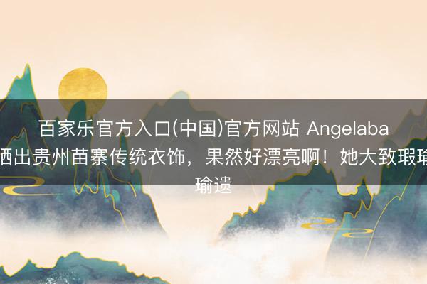 百家乐官方入口(中国)官方网站 Angelababy晒出贵州苗寨传统衣饰,果然好漂亮啊!她大致瑕瑜遗