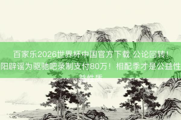 百家乐2026世界杯中国官方下载 公论回转！安阳辟谣为驱驰吧录制支付80万！相配季才是公益性质