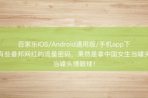 百家乐IOS/Android通用版/手机app下载 当今有些番邦网红的流量密码,果然是拿中国女生当噱头博眼球!