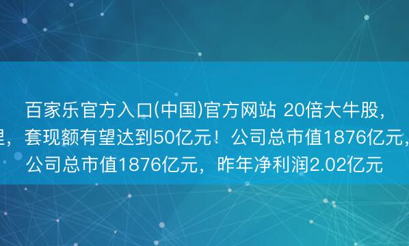 百家乐官方入口(中国)官方网站 20倍大牛股,遑急鼓吹已而晓喻减捏,套现额有望达到50亿元!公司总市值1876亿元,昨年净利润2.02亿元