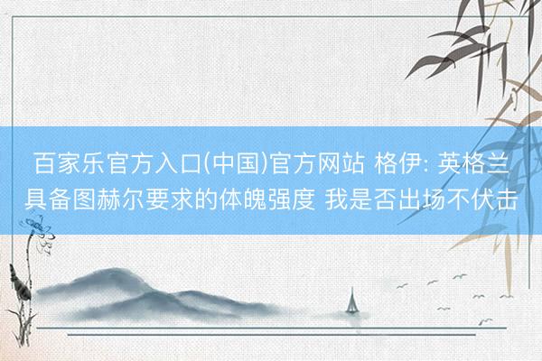 百家乐官方入口(中国)官方网站 格伊: 英格兰具备图赫尔要求的体魄强度 我是否出场不伏击