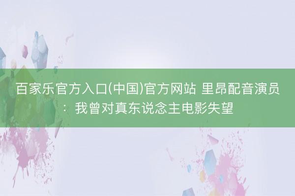 百家乐官方入口(中国)官方网站 里昂配音演员：我曾对真东说念主电影失望