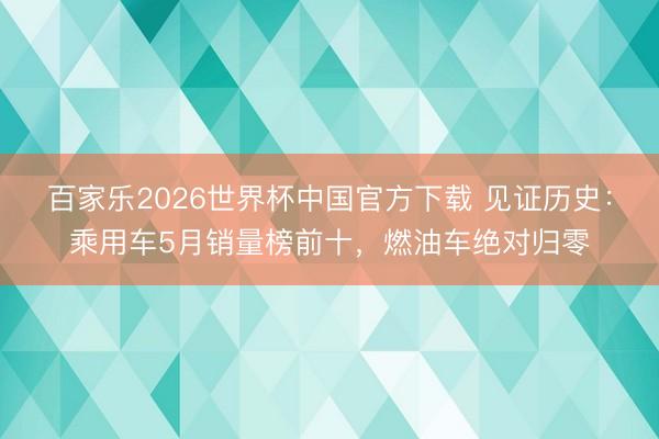 百家乐2026世界杯中国官方下载 见证历史：乘用车5月销量榜前十，燃油车绝对归零
