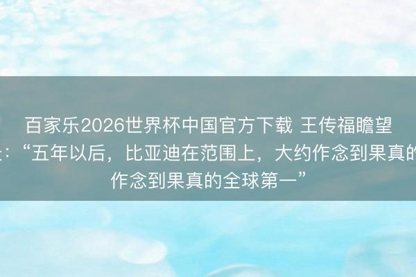 百家乐2026世界杯中国官方下载 王传福瞻望比亚迪远景：“五年以后，比亚迪在范围上，大约作念到果真的全球第一”