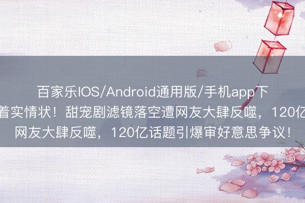 百家乐IOS/Android通用版/手机app下载 赵露想生图曝光惊现着实情状！甜宠剧滤镜落空遭网友大肆反噬，120亿话题引爆审好意思争议！
