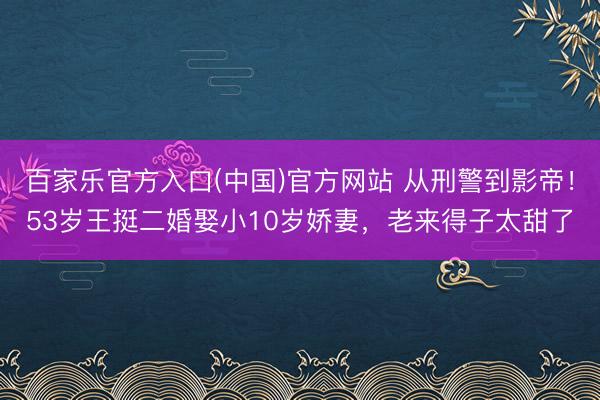 百家乐官方入口(中国)官方网站 从刑警到影帝！53岁王挺二婚娶小10岁娇妻，老来得子太甜了