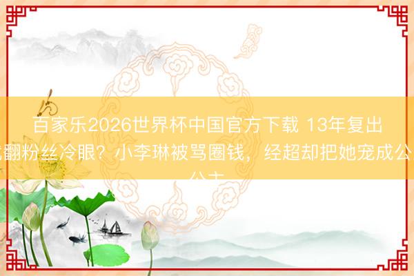 百家乐2026世界杯中国官方下载 13年复出就翻粉丝冷眼？小李琳被骂圈钱，经超却把她宠成公主