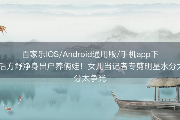 百家乐IOS/Android通用版/手机app下载 影后方舒净身出户养俩娃!女儿当记者专剪明星水分太争光