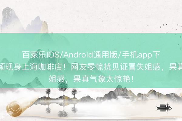 百家乐IOS/Android通用版/手机app下载 赵丽颖素颜现身上海咖啡店！网友零惊扰见证冒失姐感，果真气象太惊艳！