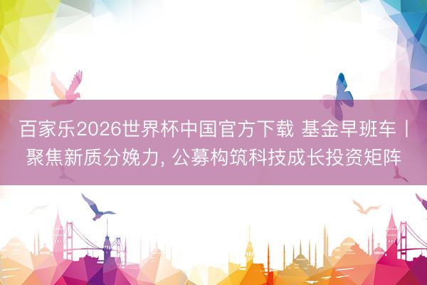 百家乐2026世界杯中国官方下载 基金早班车丨聚焦新质分娩力, 公募构筑科技成长投资矩阵
