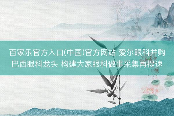 百家乐官方入口(中国)官方网站 爱尔眼科并购巴西眼科龙头 构建大家眼科做事采集再提速