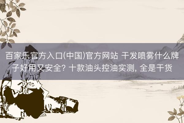 百家乐官方入口(中国)官方网站 干发喷雾什么牌子好用又安全? 十款油头控油实测， 全是干货