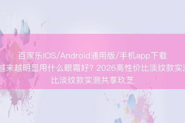 百家乐IOS/Android通用版/手机app下载 眼周细纹越来越明显用什么眼霜好? 2026高性价比淡纹款实测共享玖芝
