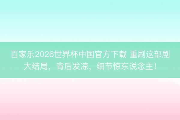 百家乐2026世界杯中国官方下载 重刷这部剧大结局，背后发凉，细节惊东说念主！