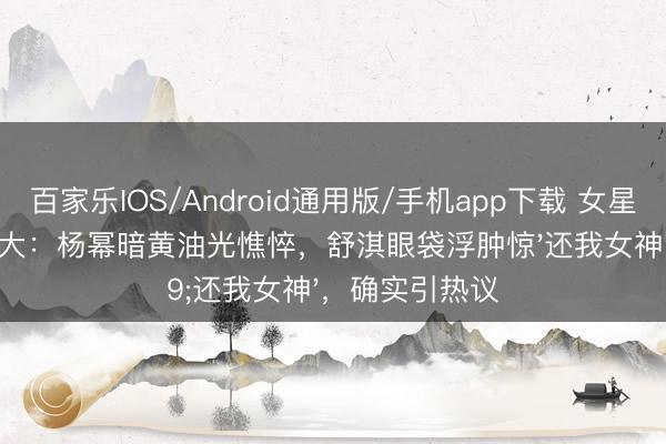 百家乐IOS/Android通用版/手机app下载 女星卸妆素颜反差大：杨幂暗黄油光憔悴，舒淇眼袋浮肿惊'还我女神'，确实引热议