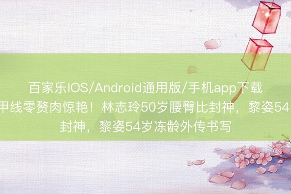 百家乐IOS/Android通用版/手机app下载 38岁袁姗姗马甲线零赘肉惊艳！林志玲50岁腰臀比封神，黎姿54岁冻龄外传书写