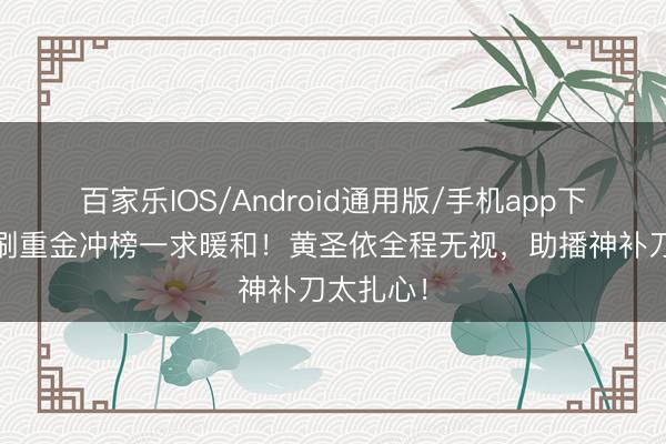 百家乐IOS/Android通用版/手机app下载 前夫刷重金冲榜一求暖和！黄圣依全程无视，助播神补刀太扎心！