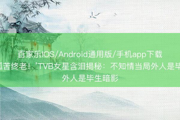 百家乐IOS/Android通用版/手机app下载 ‘同意孤苦终老！’TVB女星含泪揭秘：不知情当局外人是毕生暗影