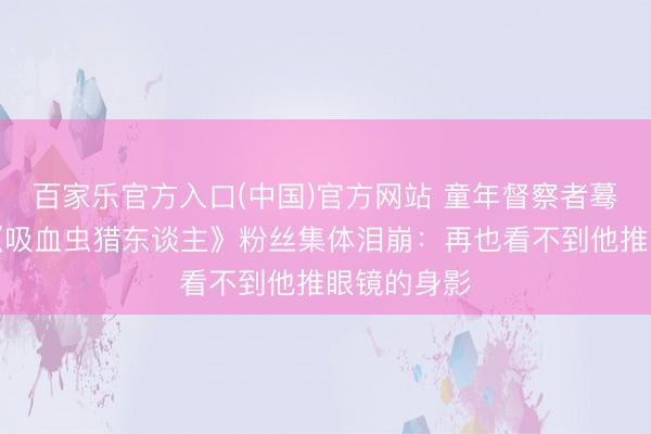 百家乐官方入口(中国)官方网站 童年督察者蓦然离世！《吸血虫猎东谈主》粉丝集体泪崩：再也看不到他推眼镜的身影