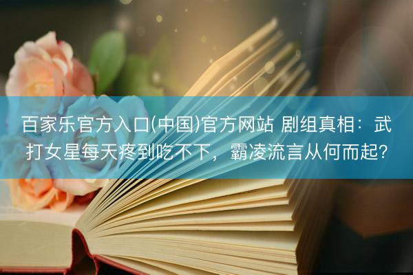 百家乐官方入口(中国)官方网站 剧组真相：武打女星每天疼到吃不下，霸凌流言从何而起？