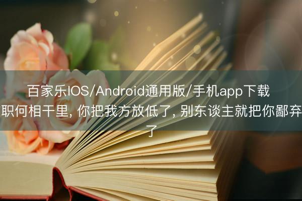 百家乐IOS/Android通用版/手机app下载 在职何相干里, 你把我方放低了, 别东谈主就把你鄙弃了