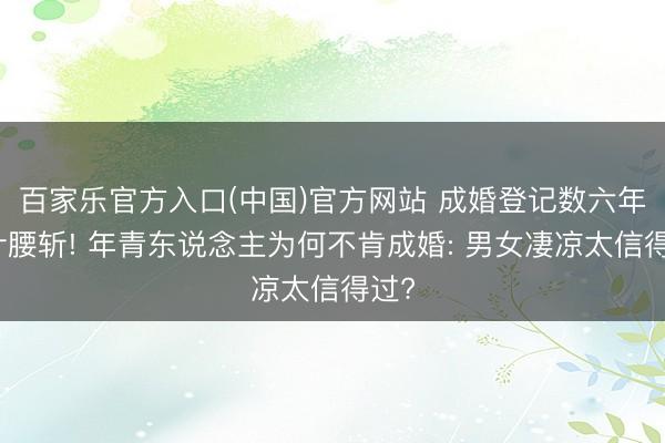 百家乐官方入口(中国)官方网站 成婚登记数六年累计腰斩! 年青东说念主为何不肯成婚: 男女凄凉太信得过?
