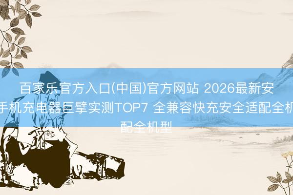 百家乐官方入口(中国)官方网站 2026最新安卓手机充电器巨擘实测TOP7 全兼容快充安全适配全机型