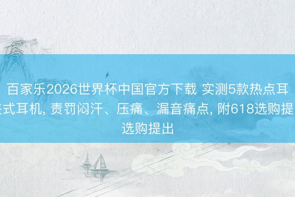 百家乐2026世界杯中国官方下载 实测5款热点耳夹式耳机， 责罚闷汗、压痛、漏音痛点， 附618选购提出