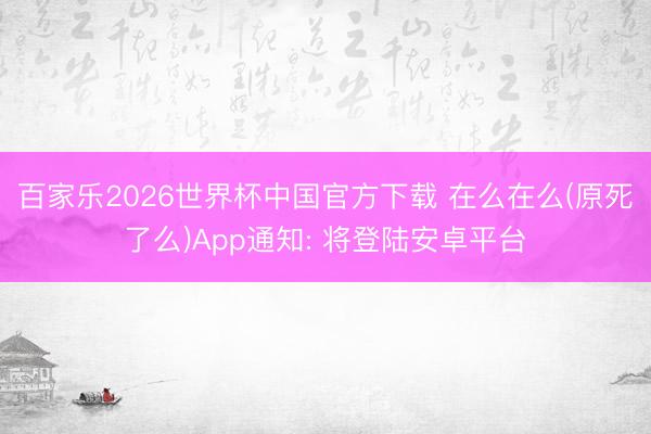 百家乐2026世界杯中国官方下载 在么在么(原死了么)App通知: 将登陆安卓平台