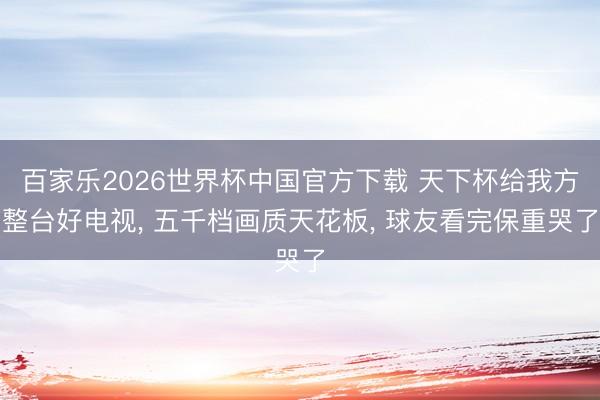 百家乐2026世界杯中国官方下载 天下杯给我方整台好电视， 五千档画质天花板， 球友看完保重哭了