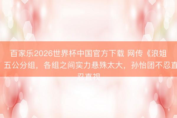百家乐2026世界杯中国官方下载 网传《浪姐7》五公分组,各组之间实力悬殊太大,孙怡团不忍直视