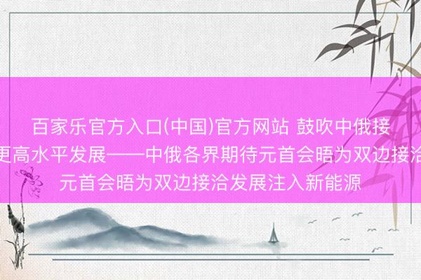 百家乐官方入口(中国)官方网站 鼓吹中俄接洽向更深档次、更高水平发展——中俄各界期待元首会晤为双边接洽发展注入新能源