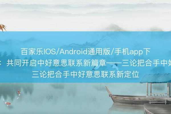 百家乐IOS/Android通用版/手机app下载 新华社探求员：共同开启中好意思联系新篇章——三论把合手中好意思联系新定位