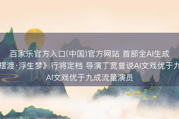 百家乐官方入口(中国)官方网站 首部全AI生成电影《灵魂摆渡·浮生梦》行将定档 导演丁宽曾说AI文戏优于九成流量演员