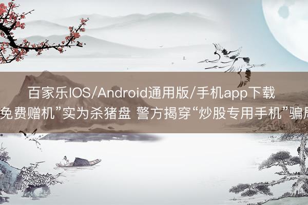 百家乐IOS/Android通用版/手机app下载 “免费赠机”实为杀猪盘 警方揭穿“炒股专用手机”骗局
