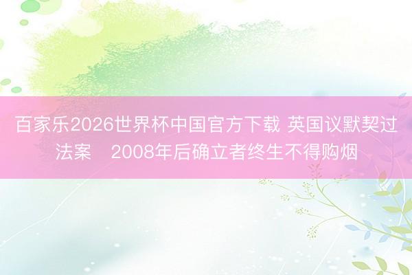百家乐2026世界杯中国官方下载 英国议默契过法案　2008年后确立者终生不得购烟