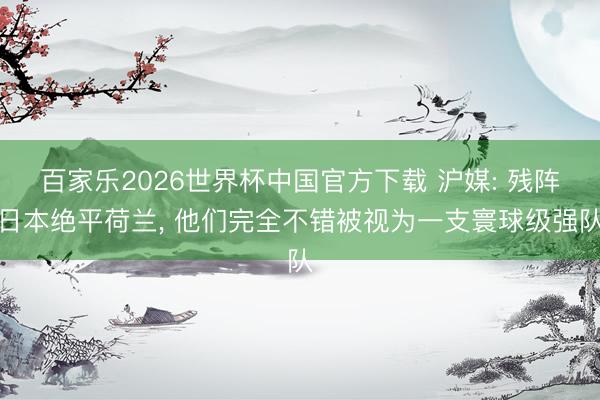 百家乐2026世界杯中国官方下载 沪媒: 残阵日本绝平荷兰， 他们完全不错被视为一支寰球级强队