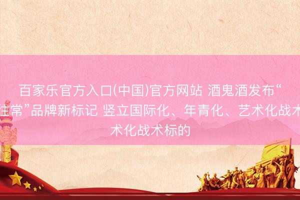 百家乐官方入口(中国)官方网站 酒鬼酒发布“翻新往常”品牌新标记 竖立国际化、年青化、艺术化战术标的