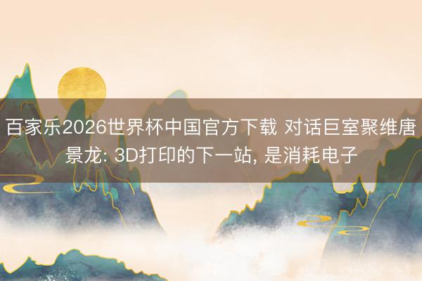 百家乐2026世界杯中国官方下载 对话巨室聚维唐景龙: 3D打印的下一站, 是消耗电子