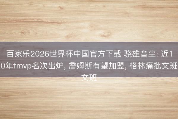百家乐2026世界杯中国官方下载 骁雄音尘: 近10年fmvp名次出炉, 詹姆斯有望加盟, 格林痛批文班